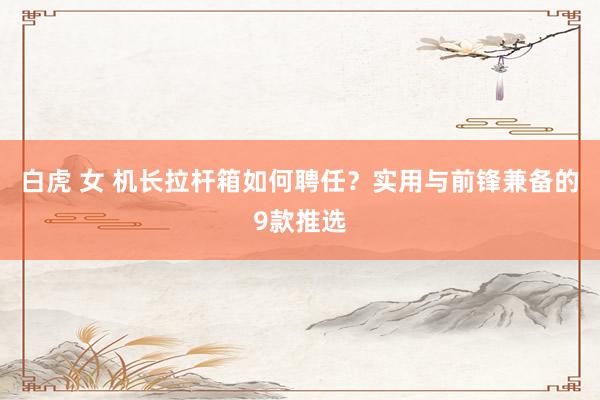 白虎 女 机长拉杆箱如何聘任？实用与前锋兼备的9款推选