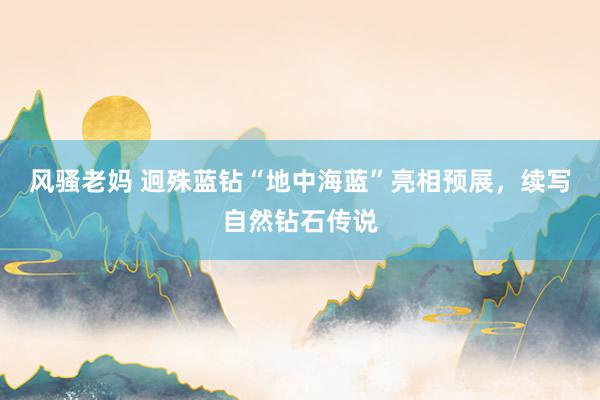 风骚老妈 迥殊蓝钻“地中海蓝”亮相预展，续写自然钻石传说