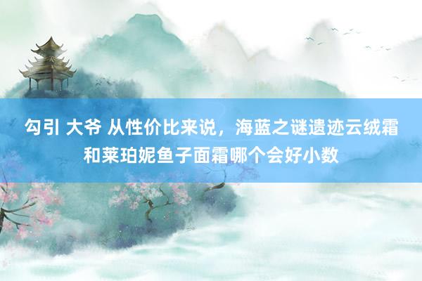 勾引 大爷 从性价比来说，海蓝之谜遗迹云绒霜和莱珀妮鱼子面霜哪个会好小数