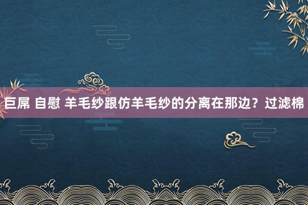 巨屌 自慰 羊毛纱跟仿羊毛纱的分离在那边？过滤棉