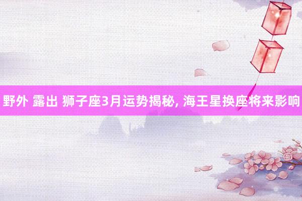 野外 露出 狮子座3月运势揭秘， 海王星换座将来影响