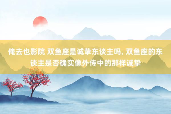 俺去也影院 双鱼座是诚挚东谈主吗， 双鱼座的东谈主是否确实像外传中的那样诚挚