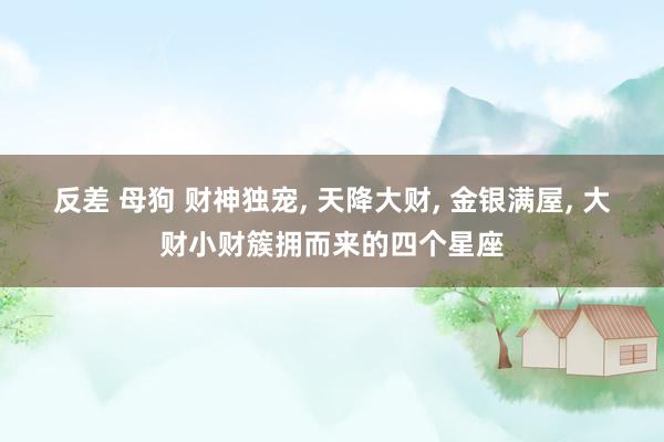 反差 母狗 财神独宠， 天降大财， 金银满屋， 大财小财簇拥而来的四个星座
