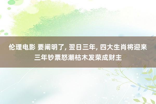 伦理电影 要阐明了， 翌日三年， 四大生肖将迎来三年钞票怒潮枯木发荣成财主
