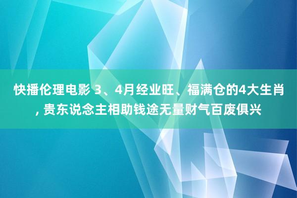 快播伦理电影 3、4月经业旺、福满仓的4大生肖， 贵东说念主相助钱途无量财气百废俱兴