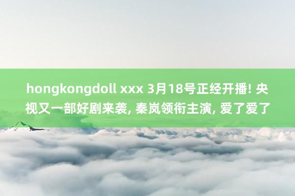hongkongdoll xxx 3月18号正经开播! 央视又一部好剧来袭， 秦岚领衔主演， 爱了爱了