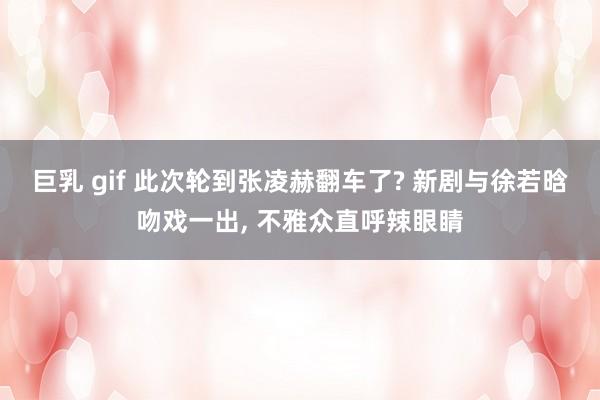 巨乳 gif 此次轮到张凌赫翻车了? 新剧与徐若晗吻戏一出， 不雅众直呼辣眼睛