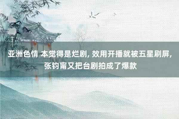 亚洲色情 本觉得是烂剧， 效用开播就被五星刷屏， 张钧甯又把台剧拍成了爆款