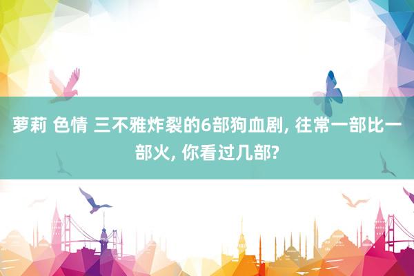 萝莉 色情 三不雅炸裂的6部狗血剧， 往常一部比一部火， 你看过几部?