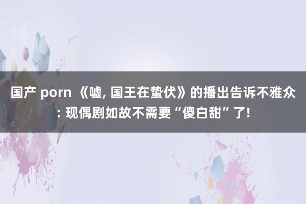 国产 porn 《嘘， 国王在蛰伏》的播出告诉不雅众: 现偶剧如故不需要“傻白甜”了!