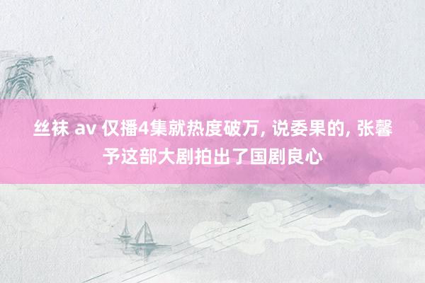 丝袜 av 仅播4集就热度破万， 说委果的， 张馨予这部大剧拍出了国剧良心