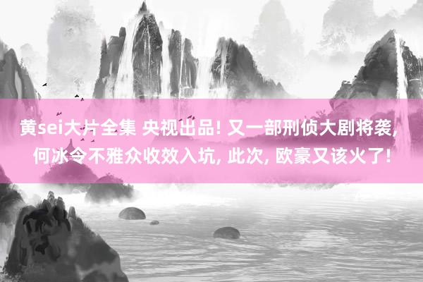 黄sei大片全集 央视出品! 又一部刑侦大剧将袭， 何冰令不雅众收效入坑， 此次， 欧豪又该火了!