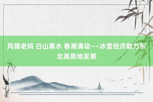 风骚老妈 白山黑水 春潮涌动——冰雪经济助力东北高质地发展