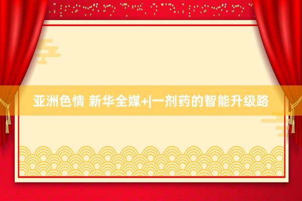 亚洲色情 新华全媒+|一剂药的智能升级路