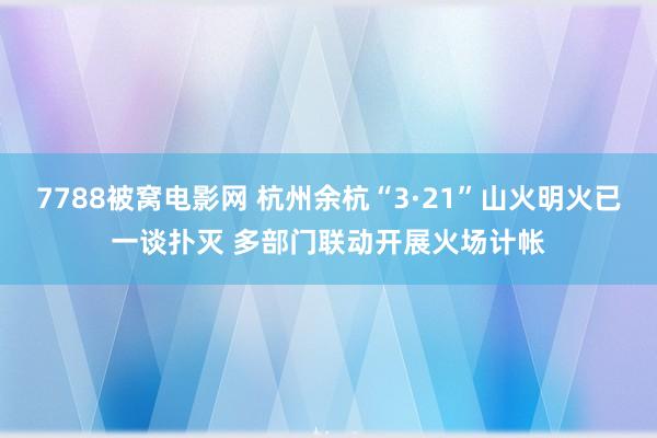 7788被窝电影网 杭州余杭“3·21”山火明火已一谈扑灭 多部门联动开展火场计帐