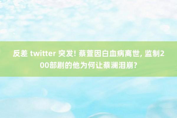 反差 twitter 突发! 蔡萱因白血病离世， 监制200部剧的他为何让蔡澜泪崩?