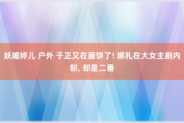 妖媚婷儿 户外 于正又在画饼了! 娜扎在大女主剧内部， 却是二番
