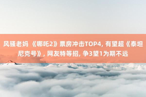 风骚老妈 《哪吒2》票房冲击TOP4， 有望超《泰坦尼克号》， 网友特等招， 争3望1为期不远