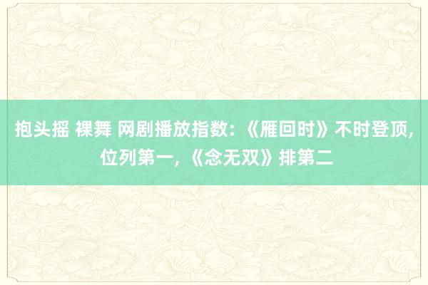 抱头摇 裸舞 网剧播放指数: 《雁回时》不时登顶， 位列第一， 《念无双》排第二