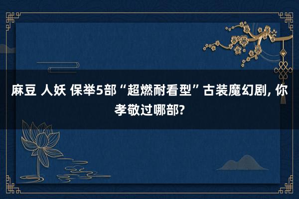 麻豆 人妖 保举5部“超燃耐看型”古装魔幻剧， 你孝敬过哪部?