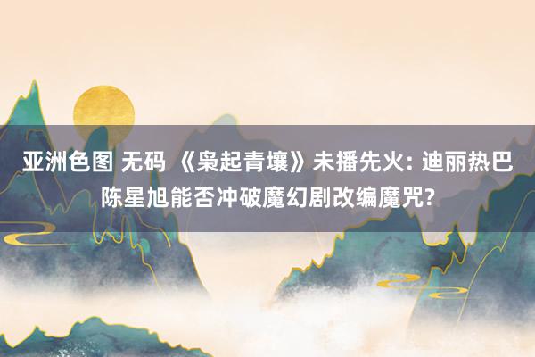 亚洲色图 无码 《枭起青壤》未播先火: 迪丽热巴陈星旭能否冲破魔幻剧改编魔咒?
