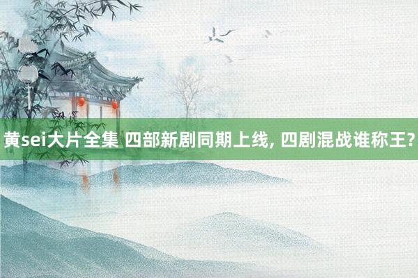 黄sei大片全集 四部新剧同期上线， 四剧混战谁称王?