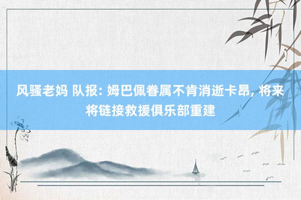 风骚老妈 队报: 姆巴佩眷属不肯消逝卡昂， 将来将链接救援俱乐部重建