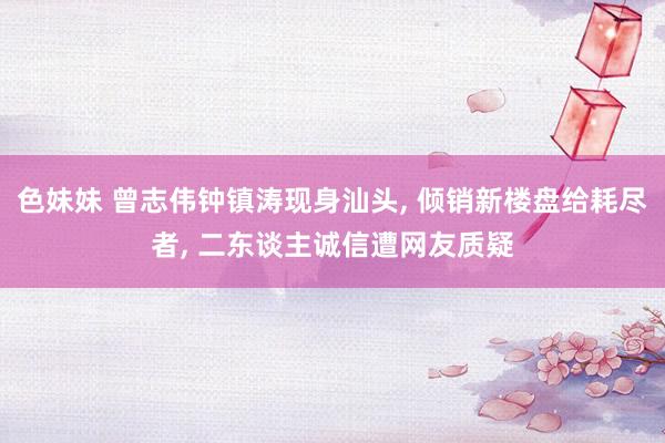 色妹妹 曾志伟钟镇涛现身汕头， 倾销新楼盘给耗尽者， 二东谈主诚信遭网友质疑