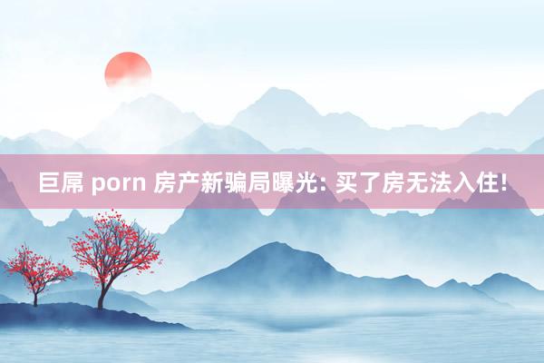 巨屌 porn 房产新骗局曝光: 买了房无法入住!