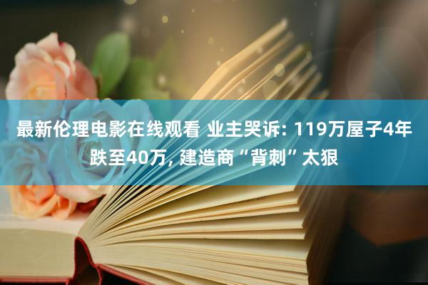最新伦理电影在线观看 业主哭诉: 119万屋子4年跌至40万， 建造商“背刺”太狠