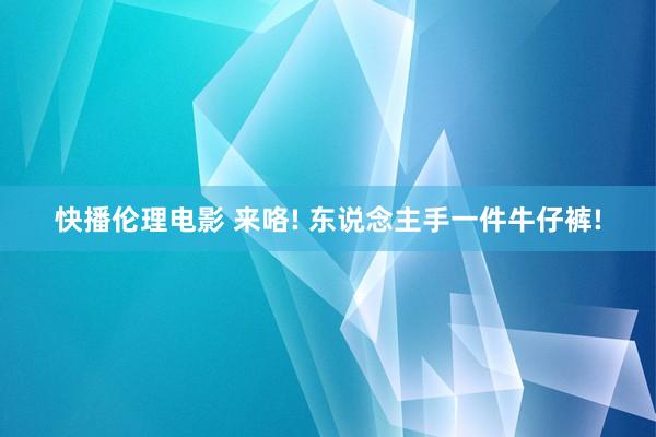 快播伦理电影 来咯! 东说念主手一件牛仔裤!