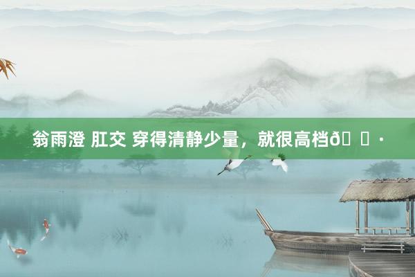 翁雨澄 肛交 穿得清静少量，就很高档🌷