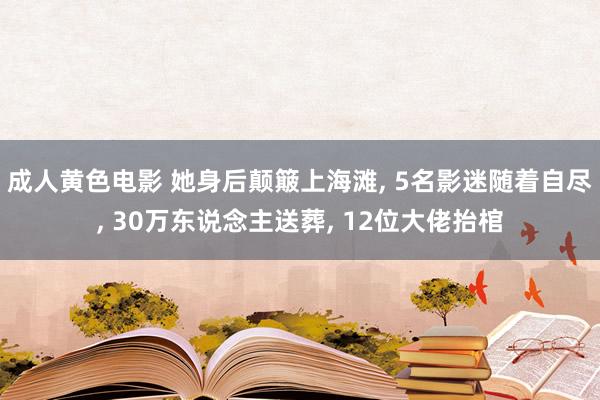 成人黄色电影 她身后颠簸上海滩， 5名影迷随着自尽， 30万东说念主送葬， 12位大佬抬棺