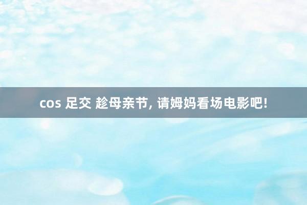cos 足交 趁母亲节， 请姆妈看场电影吧!