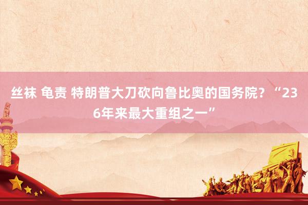 丝袜 龟责 特朗普大刀砍向鲁比奥的国务院？“236年来最大重组之一”