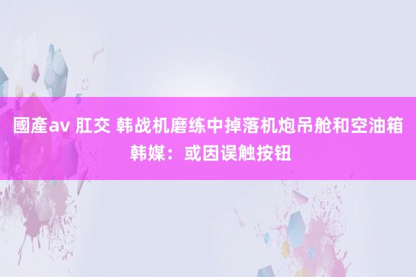 國產av 肛交 韩战机磨练中掉落机炮吊舱和空油箱 韩媒：或因误触按钮