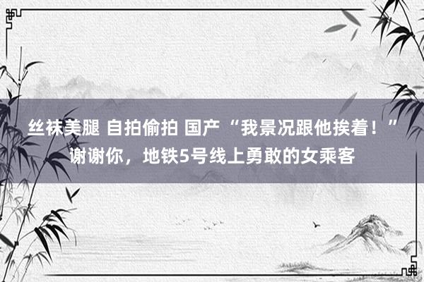 丝袜美腿 自拍偷拍 国产 “我景况跟他挨着！”谢谢你，地铁5号线上勇敢的女乘客