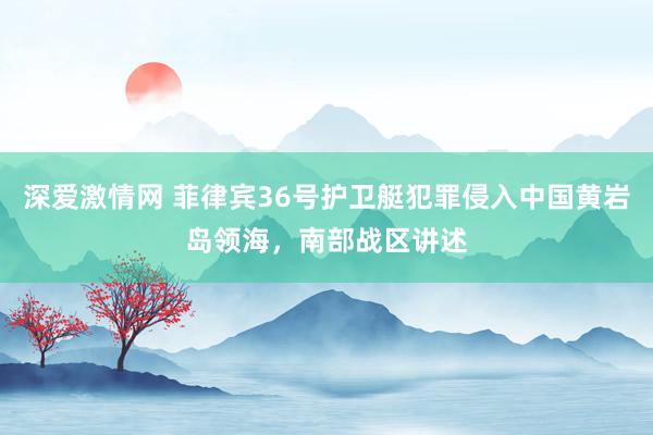 深爱激情网 菲律宾36号护卫艇犯罪侵入中国黄岩岛领海，南部战区讲述