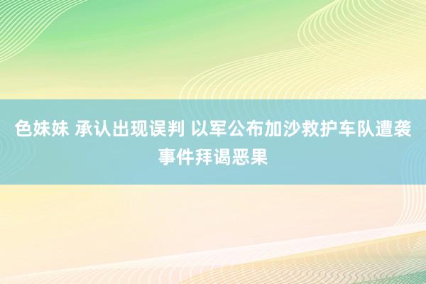 色妹妹 承认出现误判 以军公布加沙救护车队遭袭事件拜谒恶果