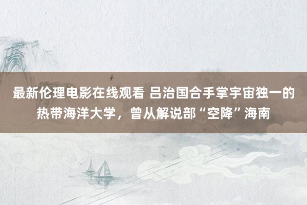 最新伦理电影在线观看 吕治国合手掌宇宙独一的热带海洋大学，曾从解说部“空降”海南