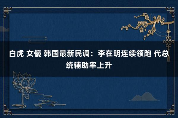 白虎 女優 韩国最新民调：李在明连续领跑 代总统辅助率上升