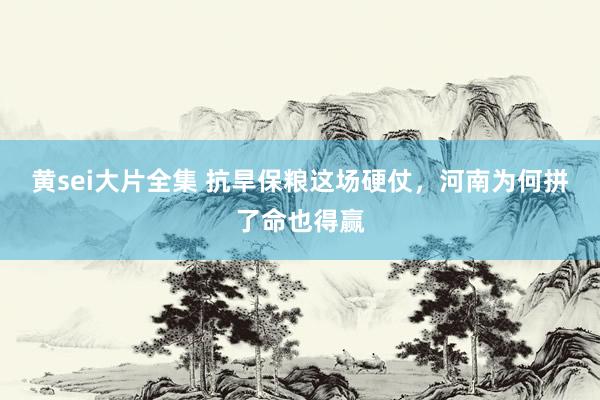 黄sei大片全集 抗旱保粮这场硬仗，河南为何拼了命也得赢