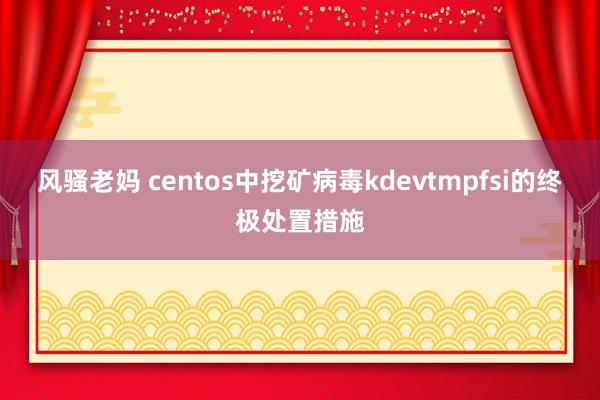 风骚老妈 centos中挖矿病毒kdevtmpfsi的终极处置措施