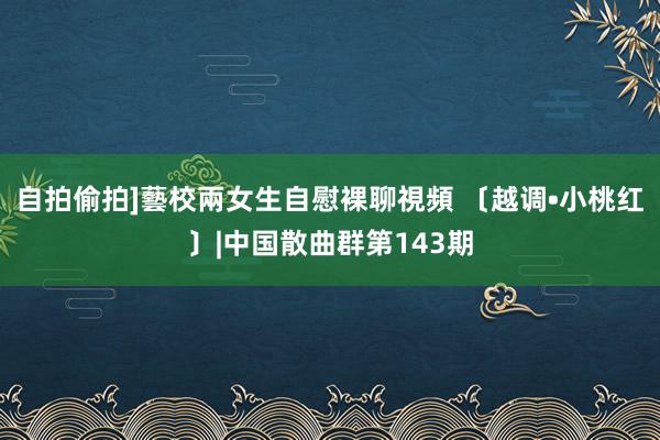 自拍偷拍]藝校兩女生自慰裸聊視頻 〔越调•小桃红〕|中国散曲群第143期