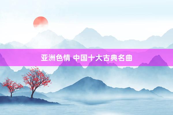亚洲色情 中国十大古典名曲