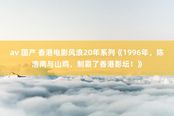 av 国产 香港电影风浪20年系列《1996年，陈浩南与山鸡，制霸了香港影坛！》