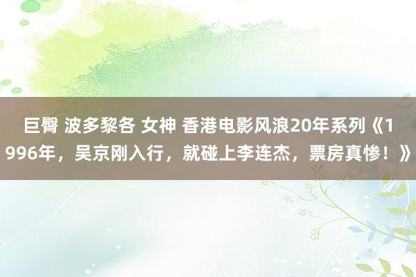 巨臀 波多黎各 女神 香港电影风浪20年系列《1996年，吴京刚入行，就碰上李连杰，票房真惨！》