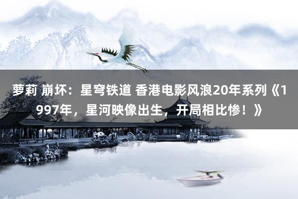萝莉 崩坏：星穹铁道 香港电影风浪20年系列《1997年，星河映像出生，开局相比惨！》