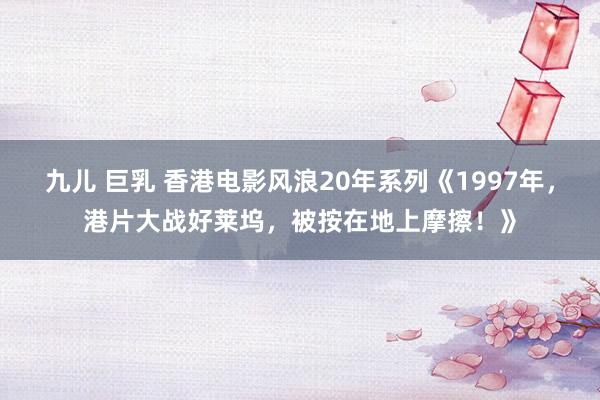 九儿 巨乳 香港电影风浪20年系列《1997年，港片大战好莱坞，被按在地上摩擦！》