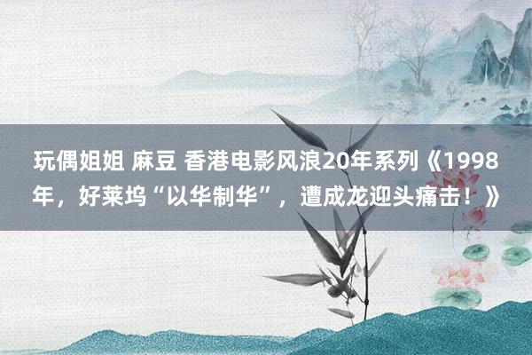 玩偶姐姐 麻豆 香港电影风浪20年系列《1998年，好莱坞“以华制华”，遭成龙迎头痛击！》